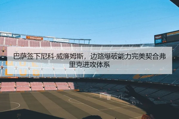巴萨签下尼科·威廉姆斯，边路爆破能力完美契合弗里克进攻体系