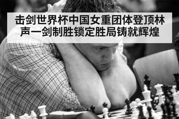 击剑世界杯中国女重团体登顶林声一剑制胜锁定胜局铸就辉煌