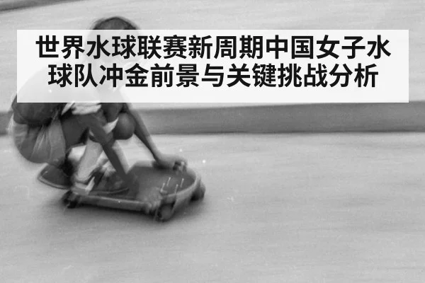 世界水球联赛新周期中国女子水球队冲金前景与关键挑战分析